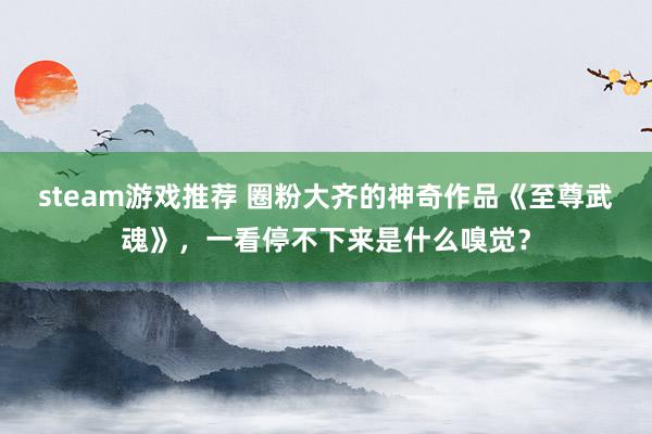 steam游戏推荐 圈粉大齐的神奇作品《至尊武魂》，一看停不下来是什么嗅觉？