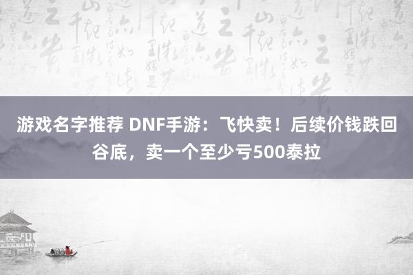 游戏名字推荐 DNF手游：飞快卖！后续价钱跌回谷底，卖一个至少亏500泰拉