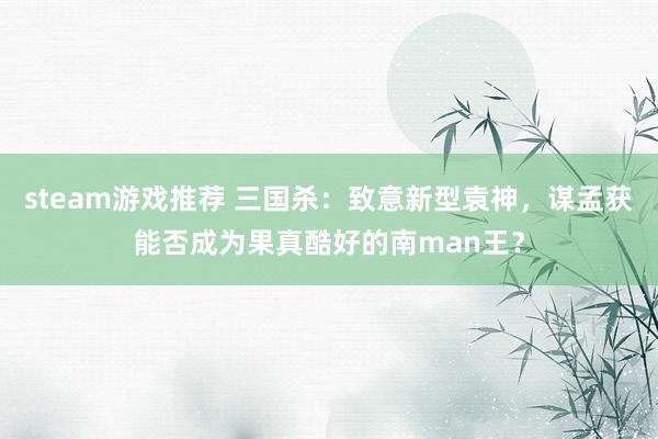 steam游戏推荐 三国杀：致意新型袁神，谋孟获能否成为果真酷好的南man王？