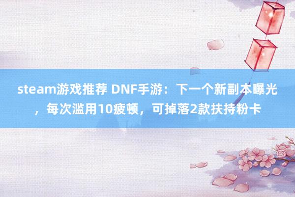 steam游戏推荐 DNF手游：下一个新副本曝光，每次滥用10疲顿，可掉落2款扶持粉卡