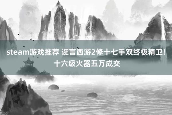 steam游戏推荐 诳言西游2修十七手双终极精卫! 十六级火器五万成交