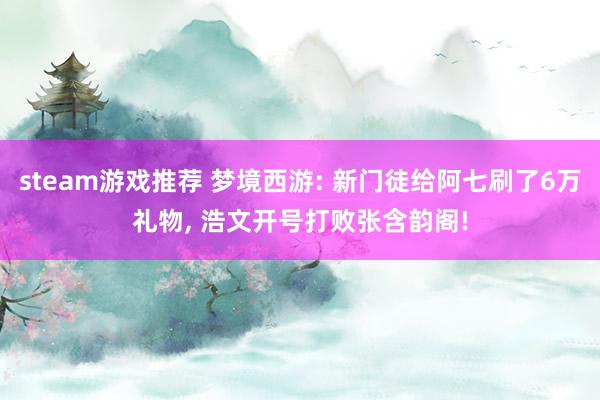 steam游戏推荐 梦境西游: 新门徒给阿七刷了6万礼物, 浩文开号打败张含韵阁!