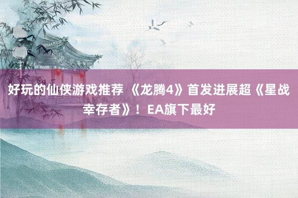 好玩的仙侠游戏推荐 《龙腾4》首发进展超《星战幸存者》！EA旗下最好