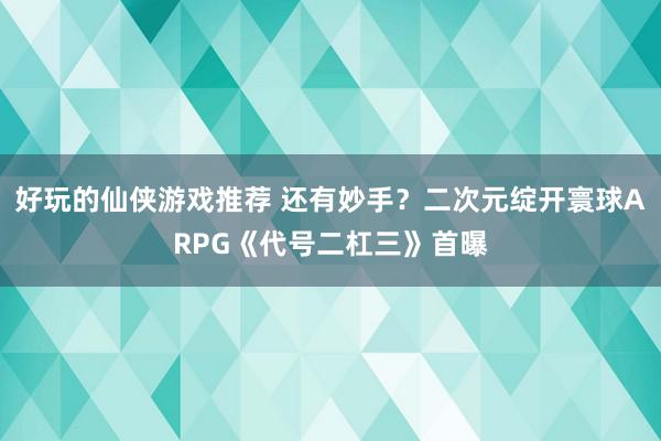 好玩的仙侠游戏推荐 还有妙手？二次元绽开寰球ARPG《代号二杠三》首曝