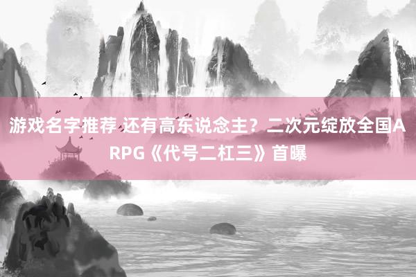 游戏名字推荐 还有高东说念主？二次元绽放全国ARPG《代号二杠三》首曝