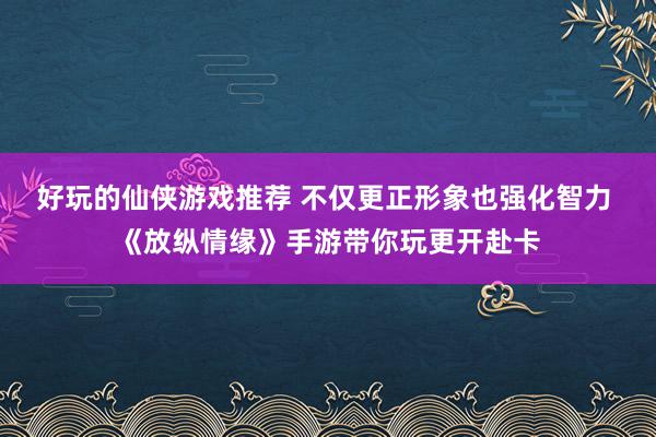 好玩的仙侠游戏推荐 不仅更正形象也强化智力 《放纵情缘》手游带你玩更开赴卡