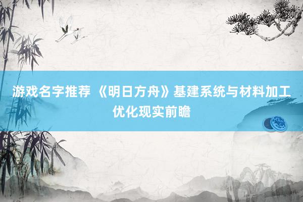 游戏名字推荐 《明日方舟》基建系统与材料加工优化现实前瞻