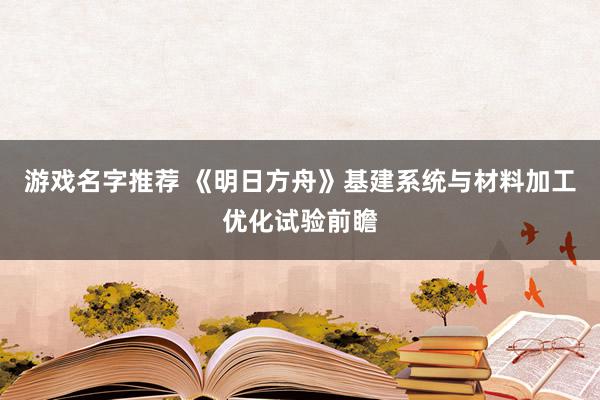 游戏名字推荐 《明日方舟》基建系统与材料加工优化试验前瞻