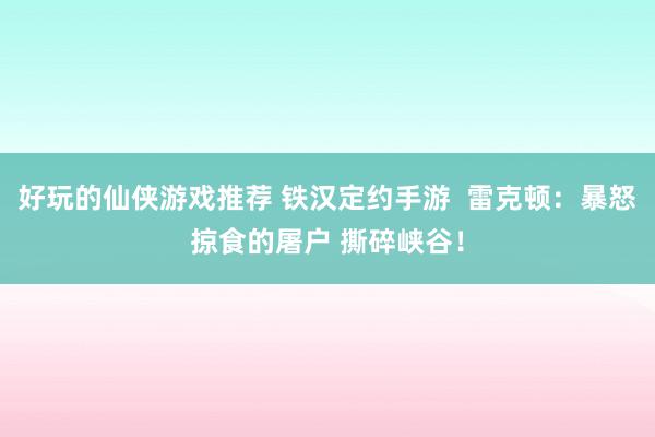 好玩的仙侠游戏推荐 铁汉定约手游  雷克顿：暴怒掠食的屠户 撕碎峡谷！