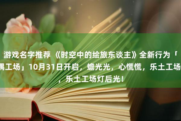 游戏名字推荐 《时空中的绘旅东谈主》全新行为「心慌玩偶工场」10月31日开启，蟾光光，心慌慌，乐土工场灯后光！