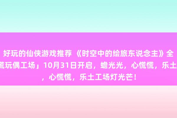 好玩的仙侠游戏推荐 《时空中的绘旅东说念主》全新行动「心慌玩偶工场」10月31日开启，蟾光光，心慌慌，乐土工场灯光芒！