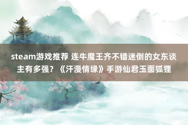 steam游戏推荐 连牛魔王齐不错迷倒的女东谈主有多强？《汗漫情缘》手游仙君玉面狐狸