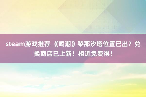 steam游戏推荐 《鸣潮》黎那汐塔位置已出？兑换商店已上新！相近免费得！