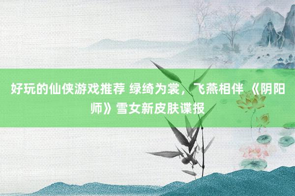 好玩的仙侠游戏推荐 绿绮为裳，飞燕相伴 《阴阳师》雪女新皮肤谍报