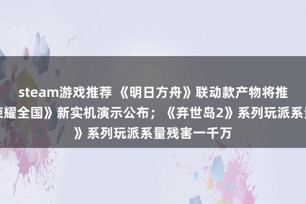 steam游戏推荐 《明日方舟》联动款产物将推出；《王者荣耀全国》新实机演示公布；《弃世岛2》系列玩派系量残害一千万