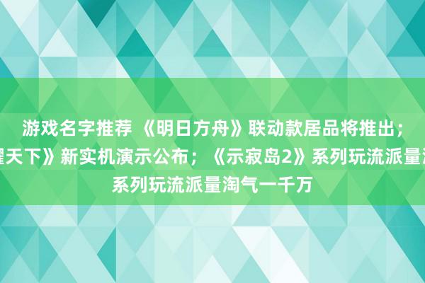 游戏名字推荐 《明日方舟》联动款居品将推出；《王者荣耀天下》新实机演示公布；《示寂岛2》系列玩流派量淘气一千万