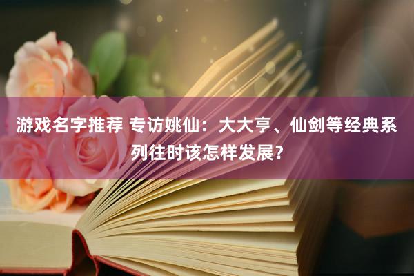 游戏名字推荐 专访姚仙：大大亨、仙剑等经典系列往时该怎样发展？