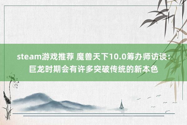 steam游戏推荐 魔兽天下10.0筹办师访谈：巨龙时期会有许多突破传统的新本色