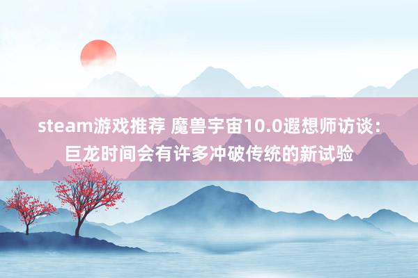 steam游戏推荐 魔兽宇宙10.0遐想师访谈：巨龙时间会有许多冲破传统的新试验