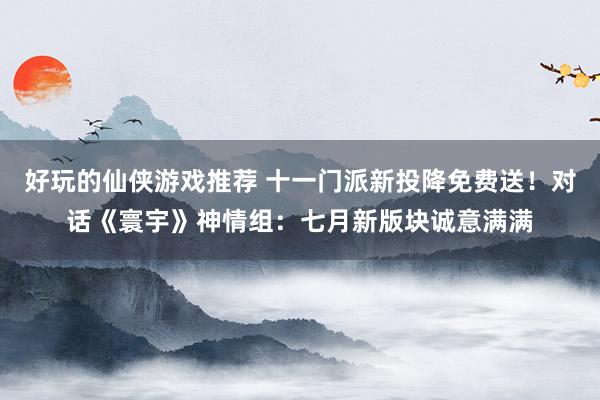 好玩的仙侠游戏推荐 十一门派新投降免费送！对话《寰宇》神情组：七月新版块诚意满满