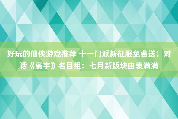 好玩的仙侠游戏推荐 十一门派新征服免费送！对话《寰宇》名目组：七月新版块由衷满满