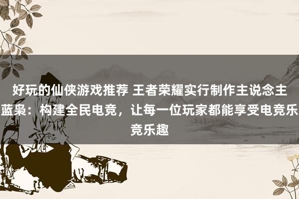 好玩的仙侠游戏推荐 王者荣耀实行制作主说念主黄蓝枭：构建全民电竞，让每一位玩家都能享受电竞乐趣