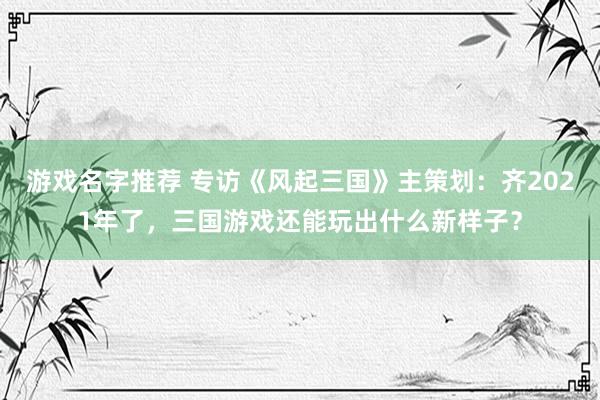 游戏名字推荐 专访《风起三国》主策划：齐2021年了，三国游戏还能玩出什么新样子？