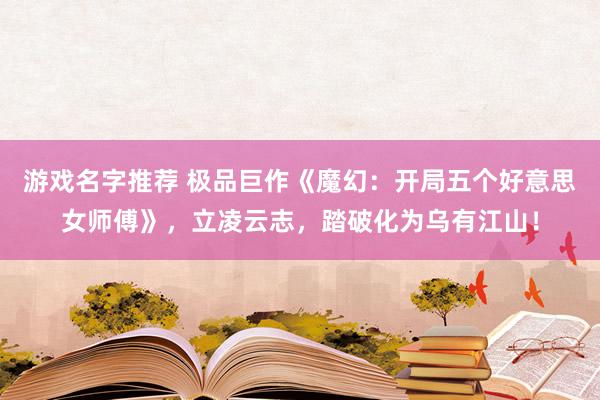 游戏名字推荐 极品巨作《魔幻：开局五个好意思女师傅》，立凌云志，踏破化为乌有江山！