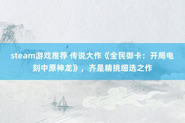 steam游戏推荐 传说大作《全民御卡：开局电刻中原神龙》，齐是精挑细选之作