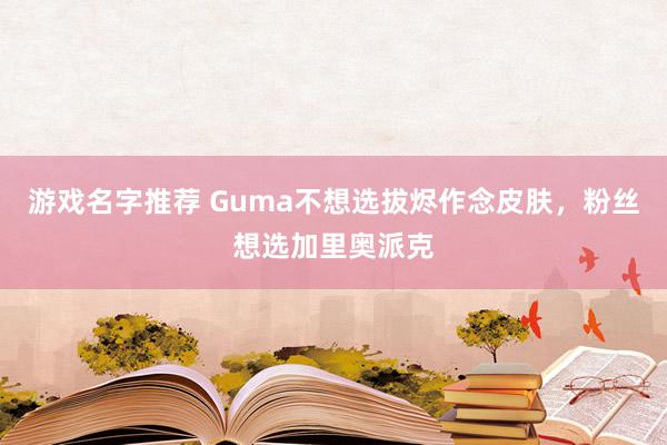 游戏名字推荐 Guma不想选拔烬作念皮肤，粉丝想选加里奥派克