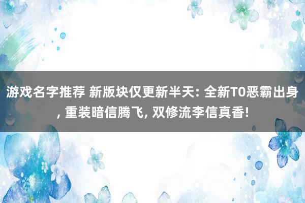 游戏名字推荐 新版块仅更新半天: 全新T0恶霸出身, 重装暗信腾飞, 双修流李信真香!