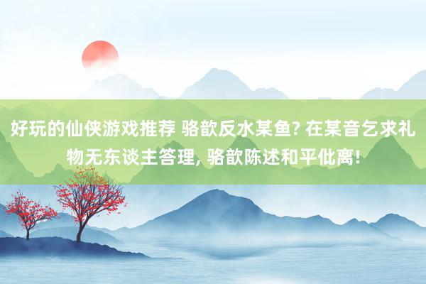 好玩的仙侠游戏推荐 骆歆反水某鱼? 在某音乞求礼物无东谈主答理, 骆歆陈述和平仳离!