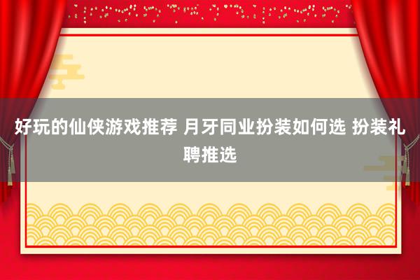 好玩的仙侠游戏推荐 月牙同业扮装如何选 扮装礼聘推选