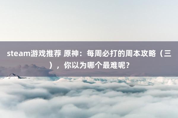 steam游戏推荐 原神：每周必打的周本攻略（三），你以为哪个最难呢？