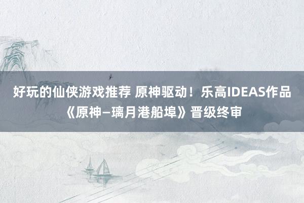 好玩的仙侠游戏推荐 原神驱动！乐高IDEAS作品《原神—璃月港船埠》晋级终审