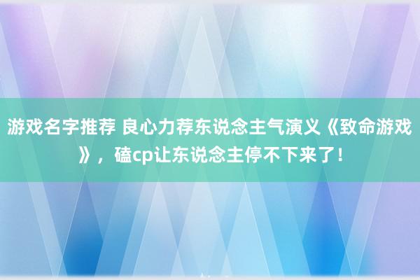 游戏名字推荐 良心力荐东说念主气演义《致命游戏》，磕cp让东说念主停不下来了！