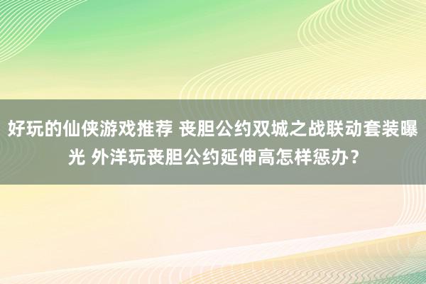 好玩的仙侠游戏推荐 丧胆公约双城之战联动套装曝光 外洋玩丧胆公约延伸高怎样惩办？