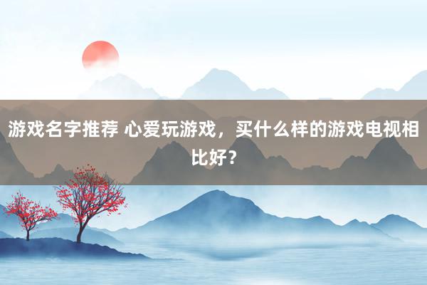 游戏名字推荐 心爱玩游戏，买什么样的游戏电视相比好？