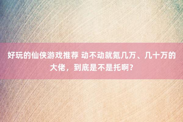 好玩的仙侠游戏推荐 动不动就氪几万、几十万的大佬，到底是不是托啊？