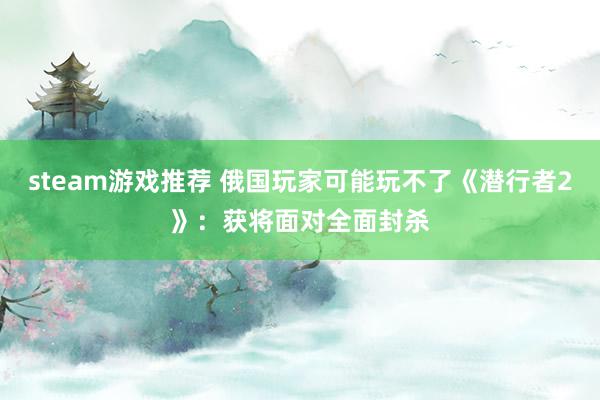 steam游戏推荐 俄国玩家可能玩不了《潜行者2》：获将面对全面封杀