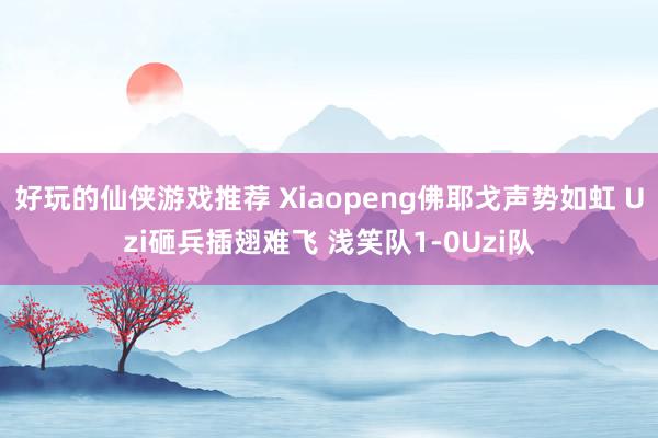 好玩的仙侠游戏推荐 Xiaopeng佛耶戈声势如虹 Uzi砸兵插翅难飞 浅笑队1-0Uzi队