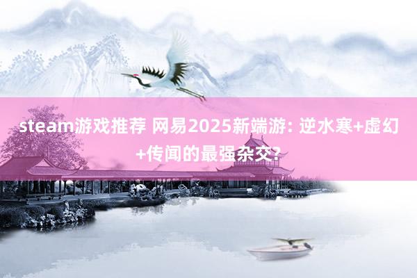 steam游戏推荐 网易2025新端游: 逆水寒+虚幻+传闻的最强杂交?