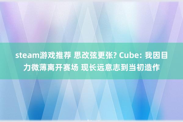 steam游戏推荐 思改弦更张? Cube: 我因目力微薄离开赛场 现长远意志到当初造作