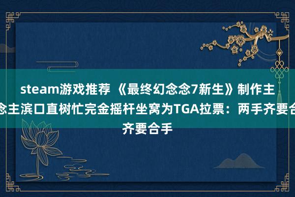 steam游戏推荐 《最终幻念念7新生》制作主说念主滨口直树忙完金摇杆坐窝为TGA拉票：两手齐要合手