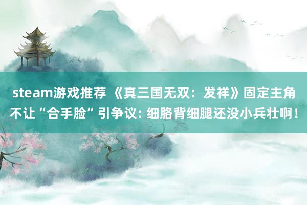 steam游戏推荐 《真三国无双：发祥》固定主角不让“合手脸”引争议: 细胳背细腿还没小兵壮啊！