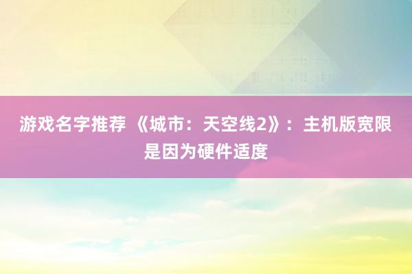 游戏名字推荐 《城市：天空线2》：主机版宽限是因为硬件适度