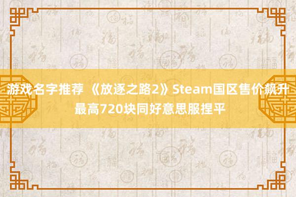 游戏名字推荐 《放逐之路2》Steam国区售价飙升 最高720块同好意思服捏平