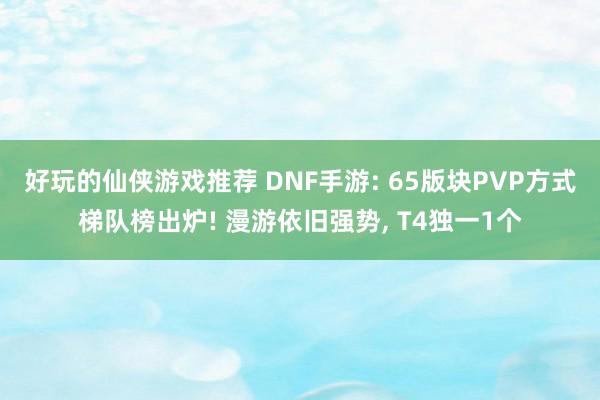 好玩的仙侠游戏推荐 DNF手游: 65版块PVP方式梯队榜出炉! 漫游依旧强势, T4独一1个