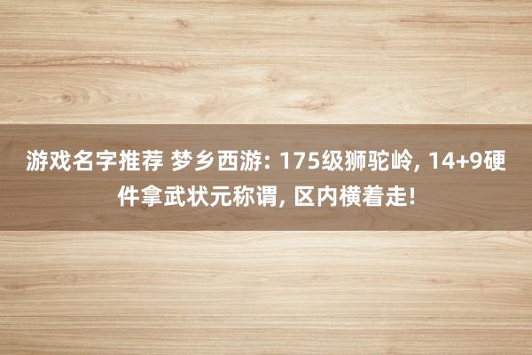 游戏名字推荐 梦乡西游: 175级狮驼岭, 14+9硬件拿武状元称谓, 区内横着走!