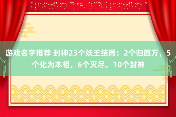 游戏名字推荐 封神23个妖王结局：2个归西方，5个化为本相，6个灭尽，10个封神